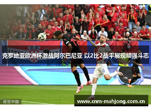 克罗地亚欧洲杯激战阿尔巴尼亚 以2比2战平展现顽强斗志